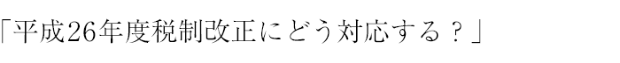 「平成26年度税制改正にどう対応する？」