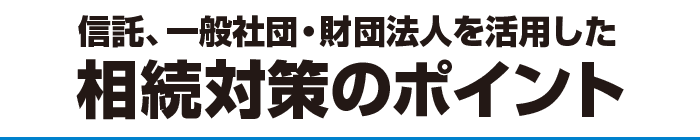 信託、一般社団・財団法人を活用した相続対策のポイント