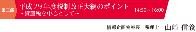 第三部（14:50~16:00）　平成29年度税制改正大綱のポイント ～資産税を中心として～　講師：情報企画室室長 税理士　山崎 信義