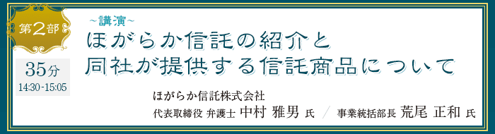 第2部 講演 ほがらか信託の紹介と同社が提供する信託商品について ほがらか信託株式会社 代表取締役 弁護士 中村 雅男 氏 / 事業統括部長 荒尾 正和 氏