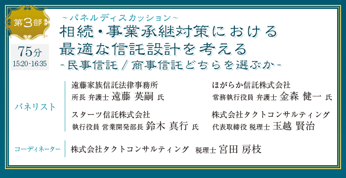 第3部 パネルディスカッション 相続・事業承継対策における最適な信託設計を考える-民事信託/商事信託どちらを選ぶか- パネリスト：遠藤家族信託法律事務所 遠藤 英嗣 氏 / ほがらか信託株式会社 金森 健一 氏 / スターツ信託株式会社 鈴木 真行 氏 / 株式会社タクトコンサルティング 玉越 賢治　コーディネーター：株式会社タクトコンサルティング 宮田 房枝