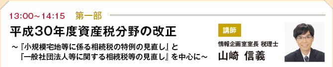 第一部（13:00~14:15）　平成30年度資産税分野の改正 ～『小規模宅地等に係る相続税の特例の見直し』と　『一般社団法人等に関する相続税等の見直し』を中心に～　講師：情報企画室室長 税理士　山崎 信義