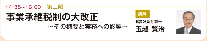 第二部（14:35~16:00）　事業承継税制の大改正 ～その概要と実務への影響～　講師:代表社員 税理士　玉越 賢治