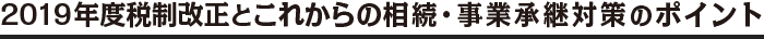2019年度税制改正とこれからの相続・事業承継対策のポイント