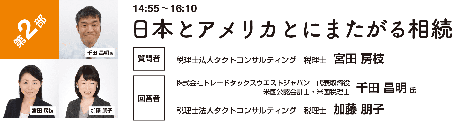 第2部 座談（14:55~16:10） 日本とアメリカとにまたがる相続 質問者：税理士法人タクトコンサルティング 税理士 宮田 房枝　回答者：株式会社トレードタックスウエストジャパン 代表取締役 米国公認会計士・米国税理士 千田 昌明 氏／　税理士法人タクトコンサルティング 税理士 加藤 朋子