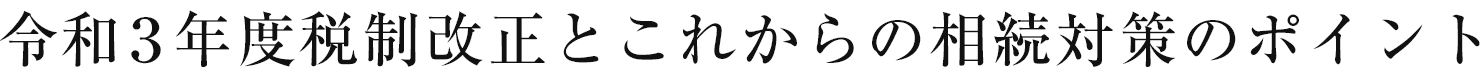 令和3年度税制改正とこれからの相続対策のポイント