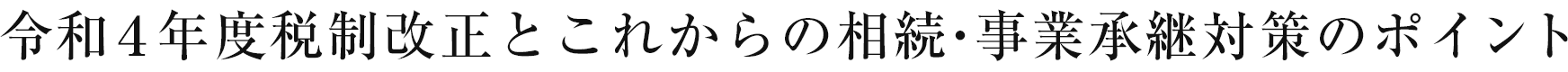 令和4年度税制改正とこれからの相続・事業承継対策のポイント