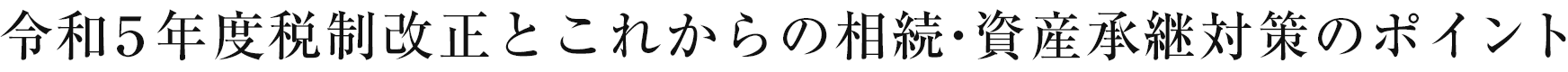 令和5年度税制改正とこれからの相続・資産承継対策のポイント