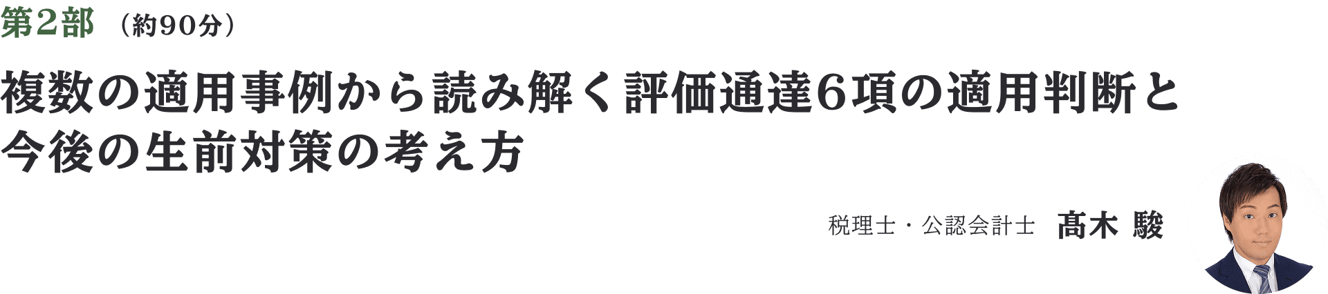 第2部 （約90分）複数の適用事例から読み解く評価通達6項の適用判断と今後の生前対策の考え方　税理士・公認会計士　髙木 駿
